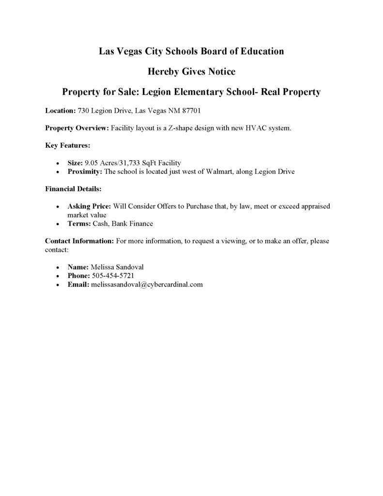 Las Vegas City Schools Board of Education  Hereby Gives Notice  Property for Sale: Legion Elementary School- Real Property Location: 730 Legion Drive, Las Vegas NM 87701 Property Overview: Facility layout is a Z-shape design with new HVAC system. Key Features:  Size: 9.05 Acres/31,733 SqFt Facility  Proximity: The school is located just west of Walmart, along Legion Drive Financial Details:  Asking Price: Will Consider Offers to Purchase that, by law, meet or exceed appraised market value  Terms: Cash, Bank Finance Contact Information: For more information, to request a viewing, or to make an offer, please contact:  Name: Melissa Sandoval  Phone: 505-454-5721  Email: melissasandoval@cybercardinal.com