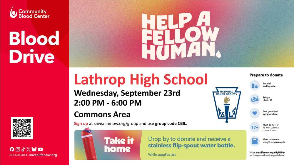 A promotional flyer for a blood drive hosted by the Community Blood Center at Lathrop High School.The image is split into multiple color blocks including red, white, yellow-green, and a large orange-to-pink gradient section at the top right that reads "HELP A FELLOW HUMAN." in bold white capital letters.Main DetailsLocation: Lathrop High School, Commons AreaDate: Wednesday, September 23rdTime: 2:00 PM – 6:00 PMSign-up Info: Register online at savealifenow.org/group using the group code CBIL.Free Gift: Donors can receive a stainless flip-spout water bottle while supplies last. A small graphic shows a red and silver water bottle.Preparation ChecklistA sidebar on the right side titled "Prepare to donate" lists five requirements with matching blue icons:Eat well and hydrateBring a photo IDFeel good and symptom-freeMust be 17+ or 16 with a parental consent formMeet minimum weight requirementsLogistics & BrandingHost Logos: The Community Blood Center logo is in the top left corner, and the National Honor Society crest is on the right side.Contact Information: A QR code sits in the bottom left corner above social media icons, the phone number 877.468.6844, and the website savealifenow.org.