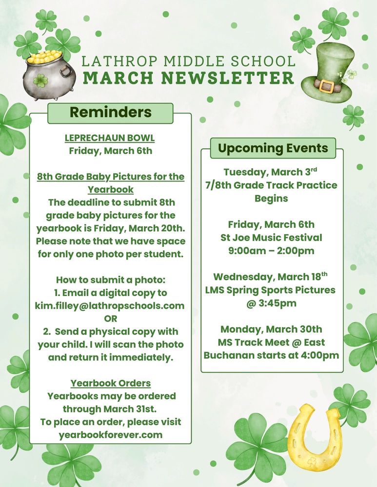 LEPRECHAUN BOWL~ Friday, March 6th 8th Grade Baby Pictures for the Yearbook The deadline to submit 8th grade baby pictures for the yearbook is Friday, March 20th. Please note that we have space for only one photo per student. How to submit a photo: 1. Email a digital copy to kim.filley@lathropschools.com OR 2. Send a physical copy with your child. I will scan the photo and return it immediately.  Yearbook Orders Yearbooks may be ordered through March 31st. To place an order, please visit yearbookforever.com   UPCOMING EVENTS Tuesday, March 3rd 7/8th Grade Track Practice Begins Friday, March 6th St Joe Music Festival 9:00am – 2:00pm  Wednesday, March 18th LMS Spring Sports Pictures @ 3:45pm  Monday, March 30th MS Track Meet @ East Buchanan starts at 4:00pm