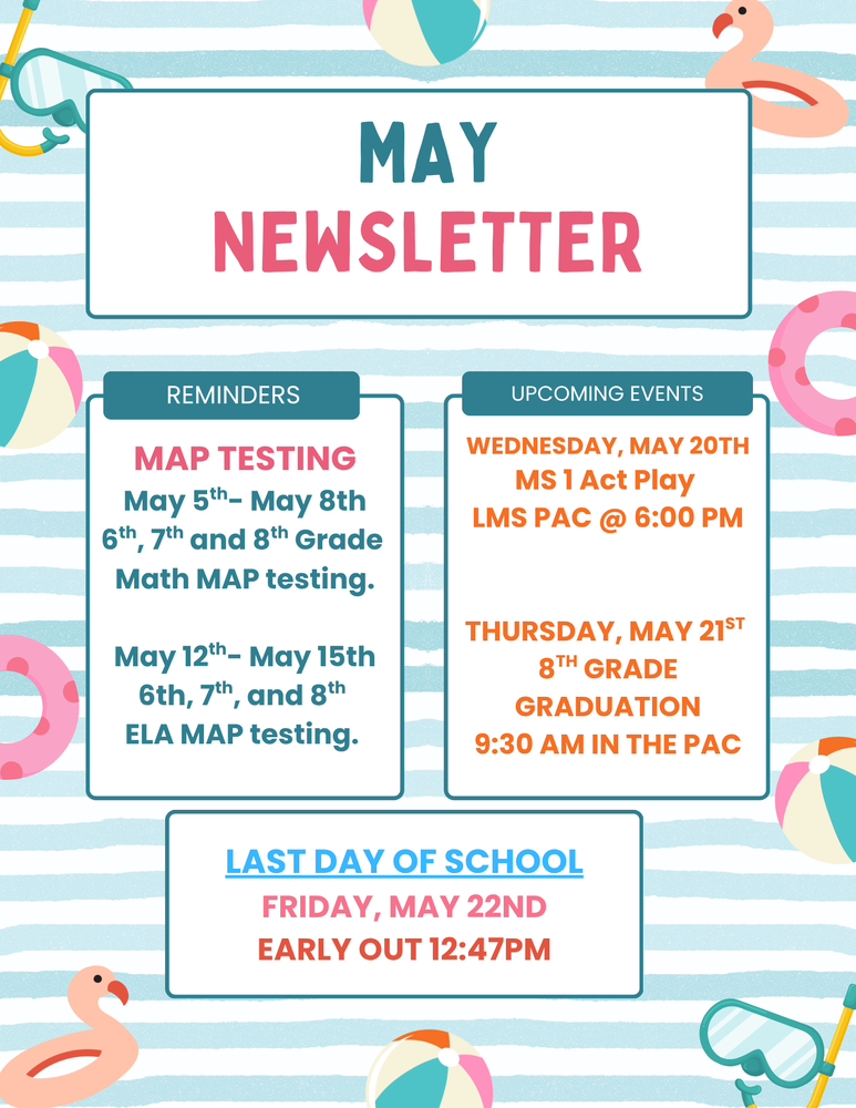MAY NEWSLETTER  REMINDERS  MAP TESTING May 5th- May 8th 6th, 7th and 8th Grade Math MAP testing.  May 12th- May 15th 6th, 7th, and 8th ELA MAP testing.  UPCOMING EVENTS  WEDNESDAY, MAY 20TH MS 1 Act Play LMS PAC @ 6:00 PM  THURSDAY, MAY 21ST 8TH GRADE GRADUATION 9:30 AM IN THE PAC  S  LAST DAY OF SCHOOL FRIDAY, MAY 22ND EARLY OUT 12:47PM