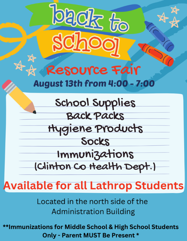 Back to School Resource Fair  August 13th from 4:00 - 7:00      School Supplies    Back Packs    Hygiene Products    Socks    Immunizations (Clinton Co Health Dept.) *Immunizations for Middle School & High School Students Only - Parent MUST Be Present  Available for all Lathrop Students  Located in the north side of the Administration Building