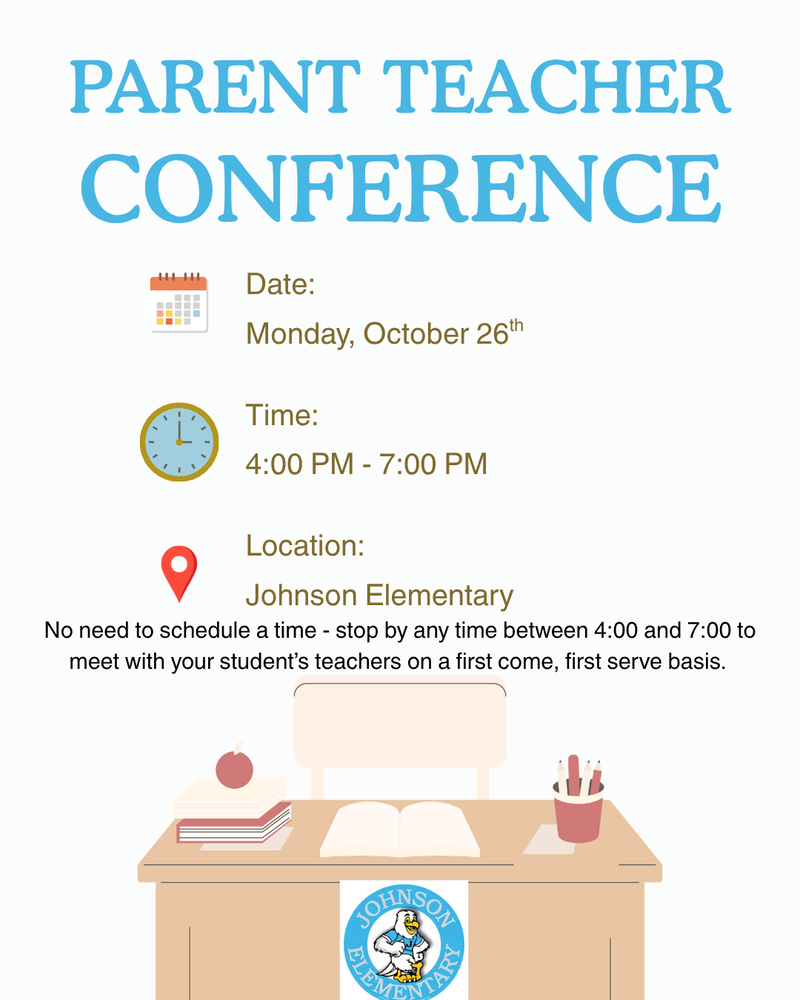 Parent Teacher Conference Date: Monday, October 26th, Time: 4:00PM-7:00PM, Location: Johnson Elementary. No need to schedule a time - stop by any time between 4:00 and 7:00 to meet with your student's teachers on a first come, first serve basis. Below the even information, a brown desk sits with a cream chair behind it. A stack of books and an apple are on the left. A pencil cup is on the right, and an open book is on the center of the desk. The Johnson Elementary logo is on the front of the desk.