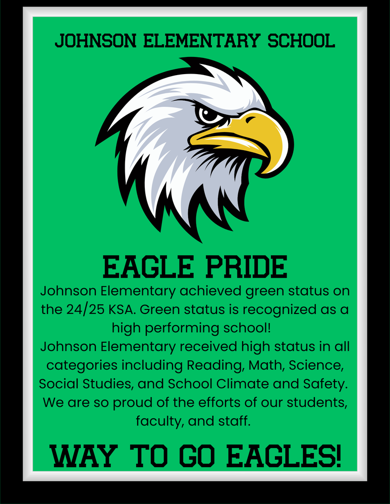 Johnson Elementary School - Johnson Elementary achieved green status on the 24/25 KSA. Green status is recognized as a high performing school!   Johnson Elementary received high status in all categories including Reading, Math, Science, Social Studies, and School Climate and Safety.  We are so proud of the efforts of our students, faculty, and staff.    Way to go, Eagles!