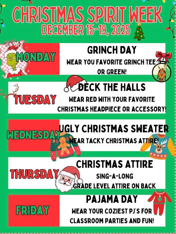 Christmas spirit week December 15-19, 2025. Monday – grinch day. Wear your grinch shirt or green. Tuesday – deck the halls. Wear red and your favorite hat, Christmas hat or accessory. Wednesday - ugly Christmas sweater. Wear tacky Christmas attire. 