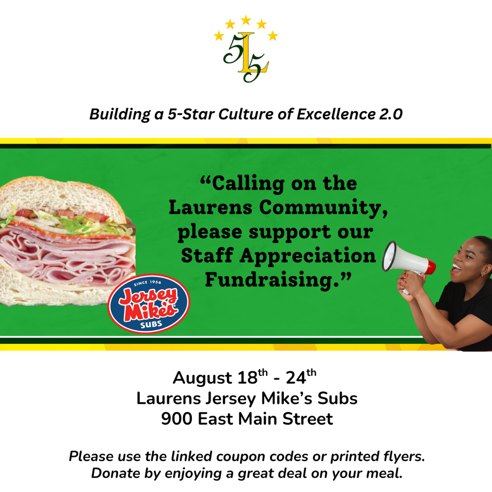 Laurens County School District 55. Building a 5-Star Culture of Excellence 2.0. “Calling on the Laurens Community, Please support our Staff Appreciation Fundraising.” August 18th - 24th Laurens Jersey Mike’s Subs 900 East Main Street Please use the linked coupon codes or printed flyers. Donate by enjoying a great deal on your meal.