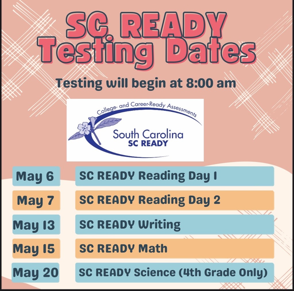 SC Ready Testing Dates: Testing will begin at 8:00 am. May 6- SC Ready Reading Day 1, May 7- SC Ready Reading Day 2, May 13- SC Ready Writing, May 15- SC Ready Math, May 20- SC Ready Science (4th Grade Only)