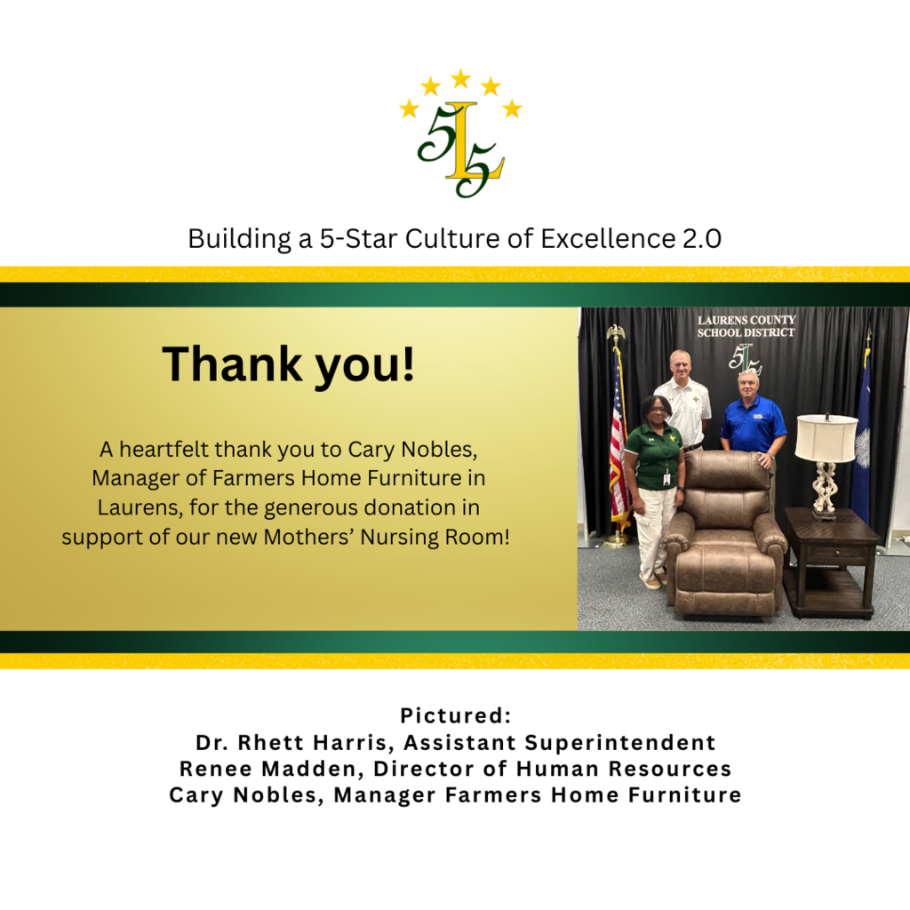Building a 5-Star Culture of Excellence 2.0.Thank you!A heartfelt thank you to Cary Nobles, Manager of Farmers Home Furniture in Laurens, for the generous donation in support of our new Mothers’ Nursing Room! Pictured: Dr. Rhett Harris, Assistant Superintendent Renee Madden, Director of Human Resources Cary Nobles, Manager Farmers Home Furniture