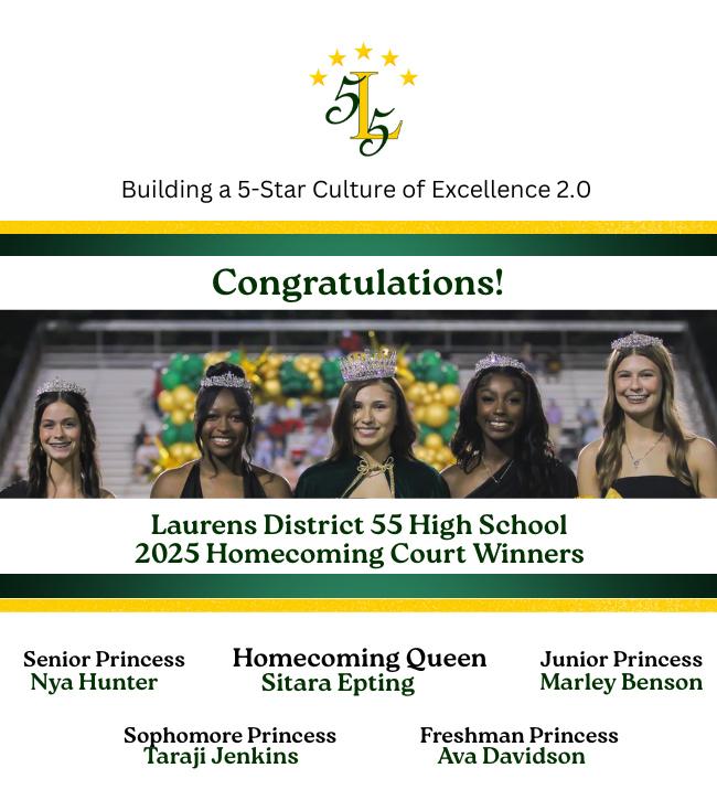 Building a 5-Star Culture of Excellence 2.0.Congratulations!Laurens District 55 High School 2025 Homecoming Court Winners.Homecoming Queen,Sitara Epting;Senior Princess, Nya Hunter,Junior Princess,Marley Benson; Sophmore Princess, Taraji Jenkins;Freshman Princess,Ava Davidson.