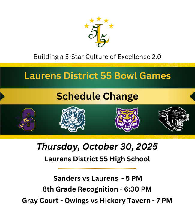 Bulding a 5-Star Culture of Excellence 2.0 . Laurens District 55 Bowl Games,. Schedule Change. Thursday, October 30, 2025. Laurens District High School. Sanders vs Laurens - 5 PM. 8th Grade Recognition -6:30 PM. Gray  Court - Owings vs Hickory Tavern - 7 PM.