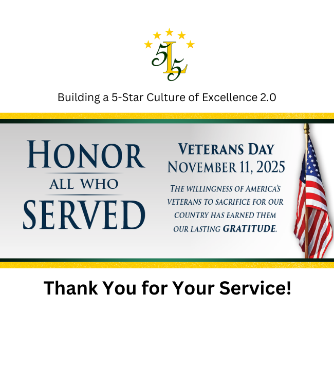 Building a 5-Star Culture of Excellence 2.0. Honor all who served. Veteran Day November 11, 2025. The willingness of American's Veterans to sacrifice for our country has earned them our lasting Gratitude. Thank You for Your Service