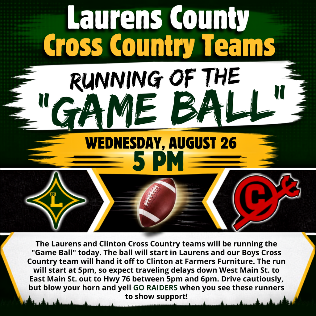 Important Announcement: The Laurens and Clinton Cross Country teams will be running the "Game Ball" today. The ball will start in Laurens and our Boys Cross Country team will hand it off to Clinton at Farmers Furniture. The run will start at 5pm, so expect traveling delays down West Main St. to East Main St. out to Hwy 76 between 5pm and 6pm. Drive cautiously, but blow your horn and yell GO RAIDERS when you see these runners to show support! 