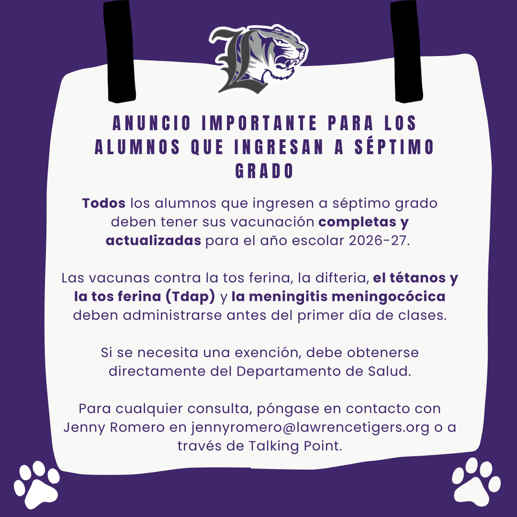 Todos los alumnos que ingresen a séptimo grado deben tener sus vacunación completas y actualizadas para el año escolar 2026-27. Las vacunas contra la tos ferina, la difteria, el tétanos y la tos ferina (Tdap) y la meningitis meningocócica deben administrarse antes del primer día de clases. Si se necesita una exención, debe obtenerse directamente del Departamento de Salud. Para cualquier consulta, póngase en contacto con Jenny Romero en jennyromero@lawrencetigers.org o a través de Talking Point.