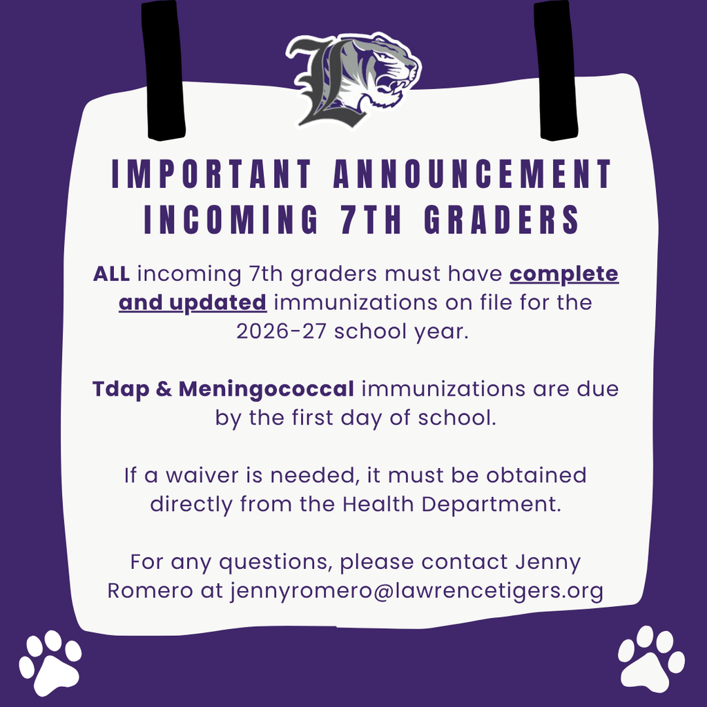 ALL incoming 7th graders must have complete and updated immunizations on file for the 2026-27 school year. Tdap & Meningococcal immunizations are due by the first day of school. If a waiver is needed, it must be obtained directly from the Health Department. For any questions, please contact Jenny Romero at jennyromero@lawrencetigers.org
