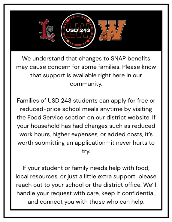We understand that changes to SNAP benefits may cause concern for some families. Please know that support is available right here in our community.  Families of USD 243 students can apply for free or reduced-price school meals anytime by visiting the Food Service section on our district website. If your household has had changes such as reduced work hours, higher expenses, or added costs, it’s worth submitting an application—it never hurts to try.  If your student or family needs help with food, local resources, or just a little extra support, please reach out to your school or the district office. We’ll handle your request with care, keep it confidential, and connect you with those who can help.