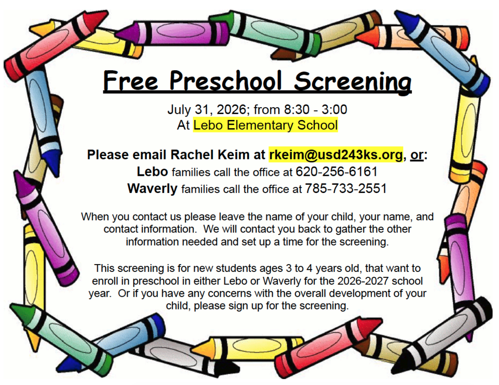 🌟 Free Preschool Screening 🌟 📅 July 31, 2026 🕣 8:30 a.m. – 3:00 p.m. 📍 Lebo Elementary School If you have a child who will be 3 or 4 years old and is planning to enroll in preschool at Lebo or Waverly for the 2026–2027 school year, or if you have concerns about your child's development, we'd love to see you at our free screening. To schedule an appointment: 📧 Email Rachel Keim at rkeim@usd243ks.org 📞 Lebo: 620-256-6161 📞 Waverly: 785-733-2551 When you contact us, please provide your child's name, your name, and your contact information. We'll reach out to schedule your screening time.