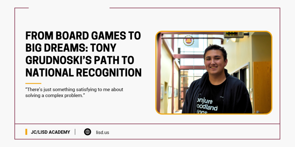 Graphic featuring JC/LISD Academy student Tony Grudnoski smiling in a school hallway. Headline reads, “From Board Games to Big Dreams: Tony Grudnoski’s Path to National Recognition.” Below is Tony’s quote, “There’s just something satisfying to me about solving a complex problem.” The graphic features a white background with burgundy and gold accents, JC/LISD Academy branding and lisd.us.