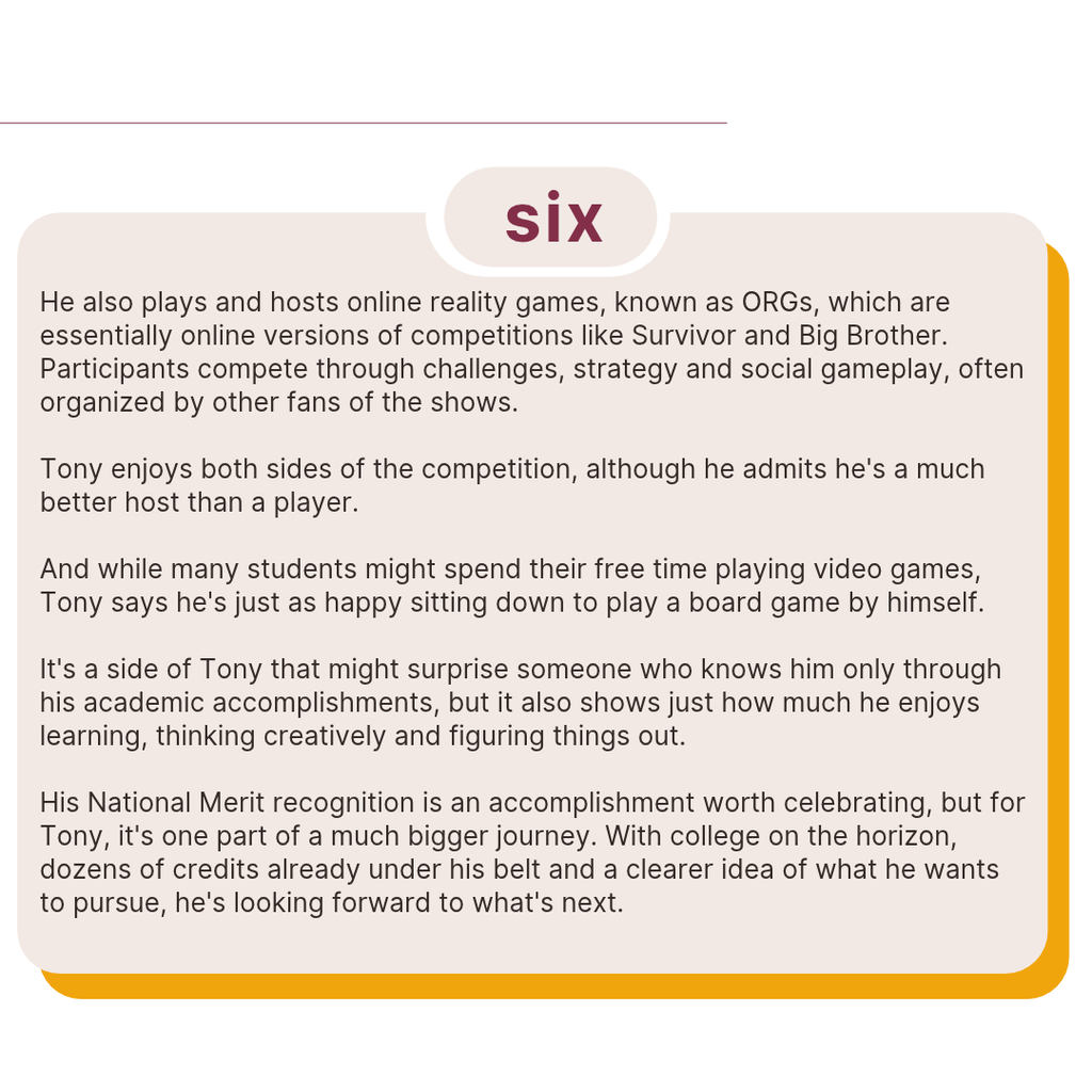 Text shares Tony's interest in playing and hosting online reality games inspired by Survivor and Big Brother. He enjoys strategy, creativity and board games, sometimes choosing them over video games. The slide emphasizes that his National Merit recognition is just one part of his educational journey as he prepares for college.