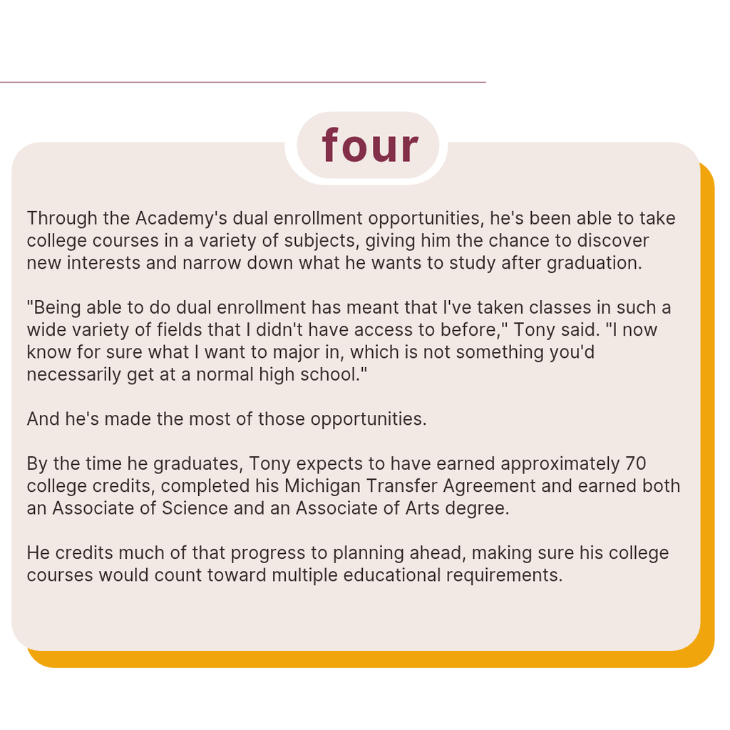 Text describes how dual enrollment at JC/LISD Academy helped Tony explore different subjects and discover his future college major. By graduation, he expects to earn approximately 70 college credits, complete his Michigan Transfer Agreement and receive both an Associate of Science and an Associate of Arts degree.