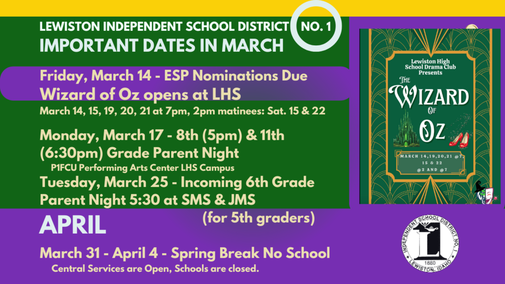 Friday, March 14 - ESP Nominations Due Wizard of Oz opens at LHS March 14, 15, 19, 20, 21 at 7pm, 2pm matinees: Sat. 15 & 22 Monday, March 17 - 8th (5pm) & 11th (6:30pm) Grade Parent Night P1FCU Performing Arts Center LHS Campus Tuesday, March 25 - Incoming 6th Grade Parent Night 5:30 at SMS & JMS (for 5th graders) March 31 - April 4 - Spring Break No School Central Services are Open, Schools are closed.