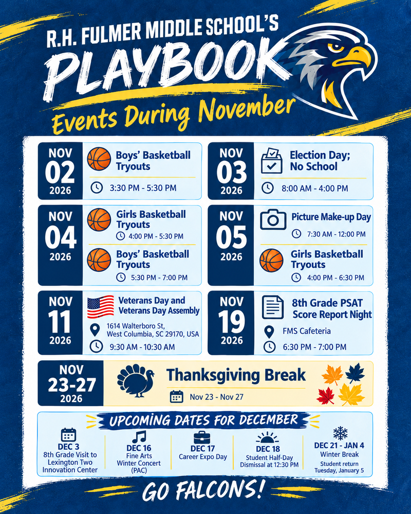 Graphic image that shares dates to know for the Month of November events at Fulmer Middle School. It also shares upcoming dates for December. Graphics such as basketballs for boys and girls basketball tryout dates are shown for November 2 through the 5th. November 11 is Veterans Day and our annual Veterans Day Assembly from 9:30 AM to 10:30 PM, Election Day being November 3rd with no school. Make-up Picture Day being November 5th. November 19th is the 8th Grade PSAT Score Report Night in the cafeteria from 6:30 PM to 7:00 PM. Thanksgiving break is November 23 through the 27th. December 3rd is the 8th grade visit to the Lexington Two Innovation Center, December 16th is the Winter Fine Arts Concert at the PAC. December 17th is the Career Day Expo. December 18 is a student half-day with dismissal at 12:30 PM. December 21 through January 4th is winter break with students returning on January 5th.