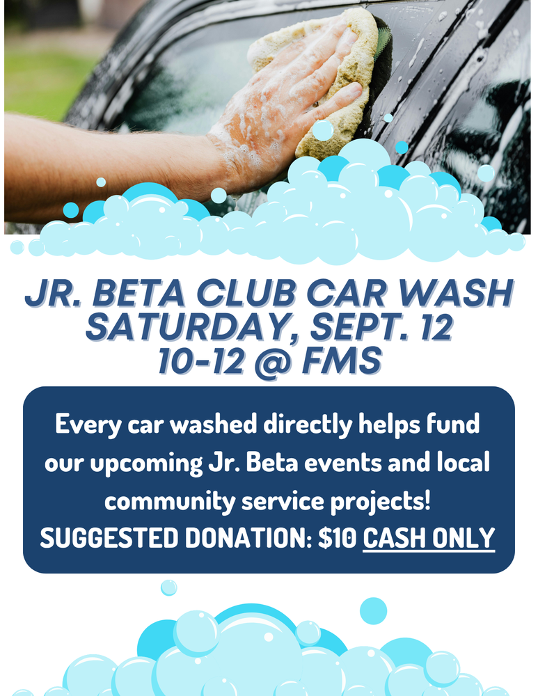 Flyer shares information about the Jr. Beta Club Car Wash held on Saturday, September 12 from 10:00 AM to 12:00 PM. Every car washed directly helps fund our upcoming Jr. Beta events and local community service projects! Suggested donation: $10 cash only. A person's hand with a sponge washing a car window  is shown at the top of the flyer with bubbles at the bottom of the photograph and another set of bubbles is shown at the bottom of the flyer.