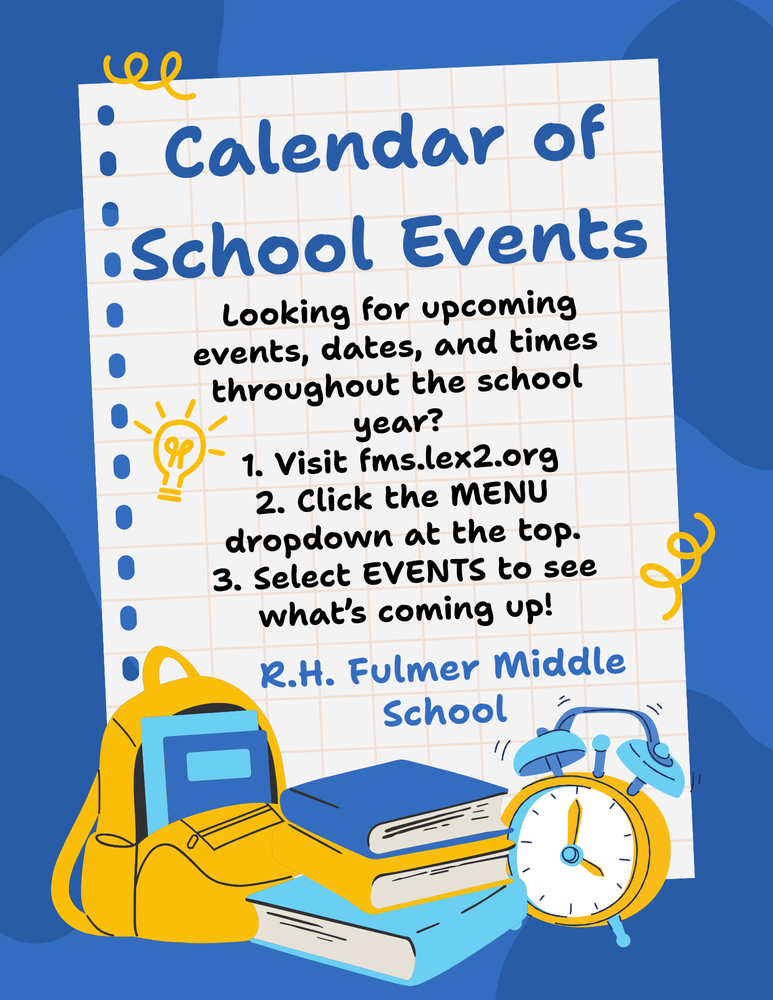 Flyer about how to keep "in the know" with events, dates, and times happening at Fulmer Middle this school year! Steps: visit fms.lex2.org, click the MENU dropdown at the top, Select EVENTS to see what's coming up at R.H. Fulmer Middle School