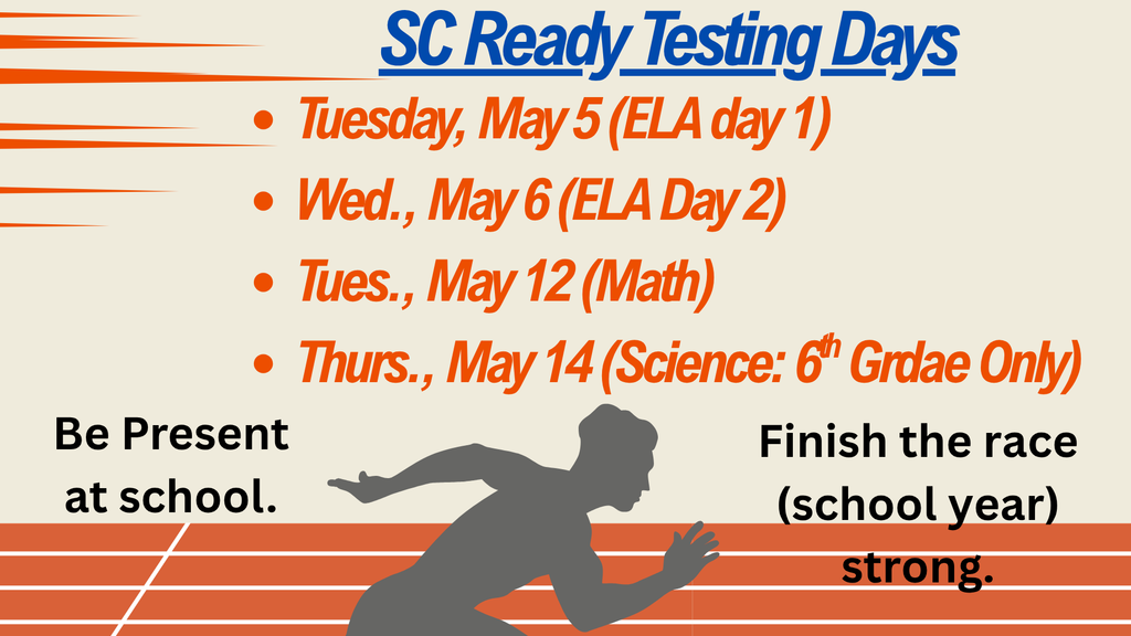 A slide image that states at the top in blue letters "SC Ready Testing Dates." In orange bold letters listed below the title it has a bullet list of dates: Tuesday,  May 5 (ELA day 1); Wed., May 6 (ELA Day 2); Tues., May 12 (Math); Thurs. May 14 (Science: 6th Grade Only). In black letters next to a gray shadowed runner in the bottom middle of the slide who is running on an orange track it states "Be Present at school. On the right of the runner it states "Finish the race (school year) strong.