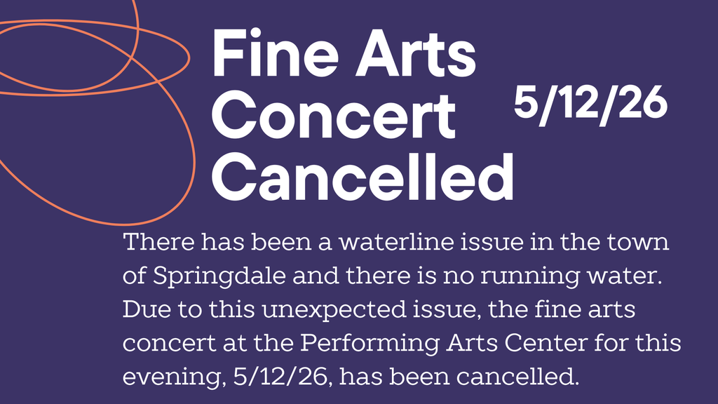 There has been a waterline issue in the town of Springdale and there is no running water. Due to this unexpected issue, the fine arts concert at the Performing Arts Center for this evening, 5/12/26, has been cancelled.