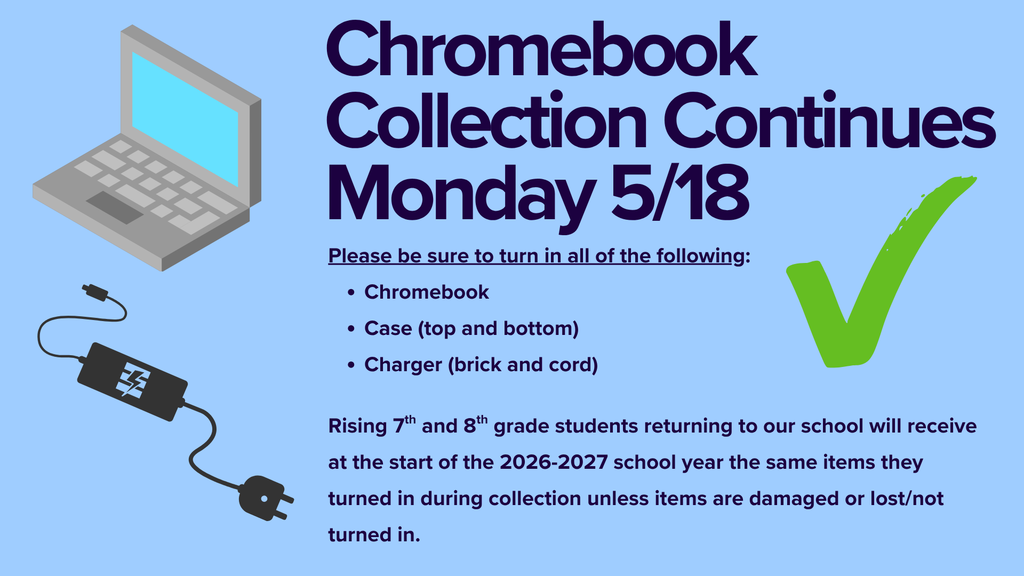 A sign stating, "Chromebook Collection Continues Monday 5/18. Please be sure to turn in all of the following: Chromebook Case (top and bottom) Charger (brick and cord)  Rising 7th and 8th grade students returning to our school will receive at the start of the 2026-2027 school year the same items they turned in during collection unless items are damaged or lost/not turned in. An image on the left shows a Chromebook opened and a charger. On the right is a green checkmark image.