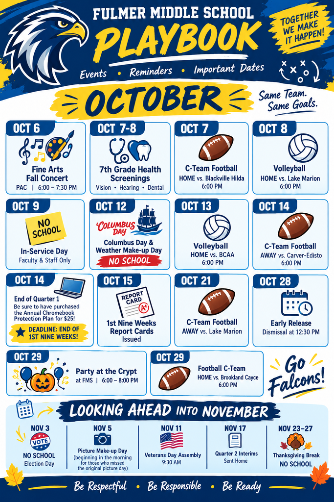 A Fulmer Middle School "Playbook" similar to this one for the month of October, but make it for middle school students and school community versus an elementary school one like the one attached. The dates to include in the playbook list are: October 6, Fine Arts Fall Concert at the PAC from 6:00 PM to 7:30 PM, October 7th and 8th are 7th grade health (vision, hearing, and dental) screenings, also October 7th is a C-Team Football game at Home vs. Blackville Hilda at 6 PM October 8th is our volleyball game at home vs. Lake Marion at 6:00 PM, Friday, October 9th is an in-service day for faculty and staff; NO SCHOOL for students, Monday, October 12 is Columbus Day and Weather Make-up Day so NO SCHOOL, October 14th is the end of Quarter 1 (be sure to have purchased the annual Chromebook Protection Plan that is $25 - the opportunity to purchase this ends at the end of the 1st nine weeks (star and highlight this piece of information about the deadline for the protection plan being the end of the first nine weeks as this is very important), October 13 volleyball game at home vs. BCAA at 6PM, October 14th is a C-Team Football Game AWAY vs. Carver-Edisto at 6PM, October 15 1st Nine Weeks Report Cards are issued, October 21st is a C-Team Football Game AWAY vs. Lake Marion, October 28th is Early Release with dismissal at 12:30 PM, October 29th is Fulmer's annual Party at the Crypt at FMS from 6 PM to 8 PM, also October 29th is a Football C-Team Game at HOME vs. Brookland Cayce at 6 PMand make a section towards the bottom titled "Looking ahead into November" and include these dates: November 3 NO SCHOOL for Election Day, and November 5 is picture make-up day beginning in the morning for those who missed the original picture day, our school's annual Veterans Day Assembly is held on Veterans Day - November 11 beginning at 9:30 AM, November 17th are Quarter 2 Interims sent home, and November 23rd through November 27th is Thanksgiving Break, so NO SCHOOL.