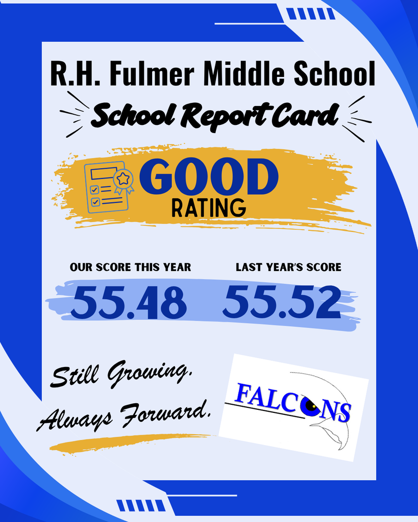 Flyer at the top states R.H. Fulmer Middle School. Below that title is "School Report Card." Below that in a yellow brush stroke is the word GOOD and the word RATING below GOOD. GOOD is larger than the word Rating. There is a small graphic to the left of these two words that appears to be a report card with a ribbon on it.  Below that in a light blue brushstroke is our score this year and to the right of that it states Last Year's Score. This year's score is 55.45 and last year's score is 55.52. Below that on the left is a script font that states Still Growing. Always Forward. which is slightly slanted to the left in black text with a yellow brush struck underneath. There is a Falcons blue logo with a Falcon face turned  slightly to the right in the bottom right corner of the image.
