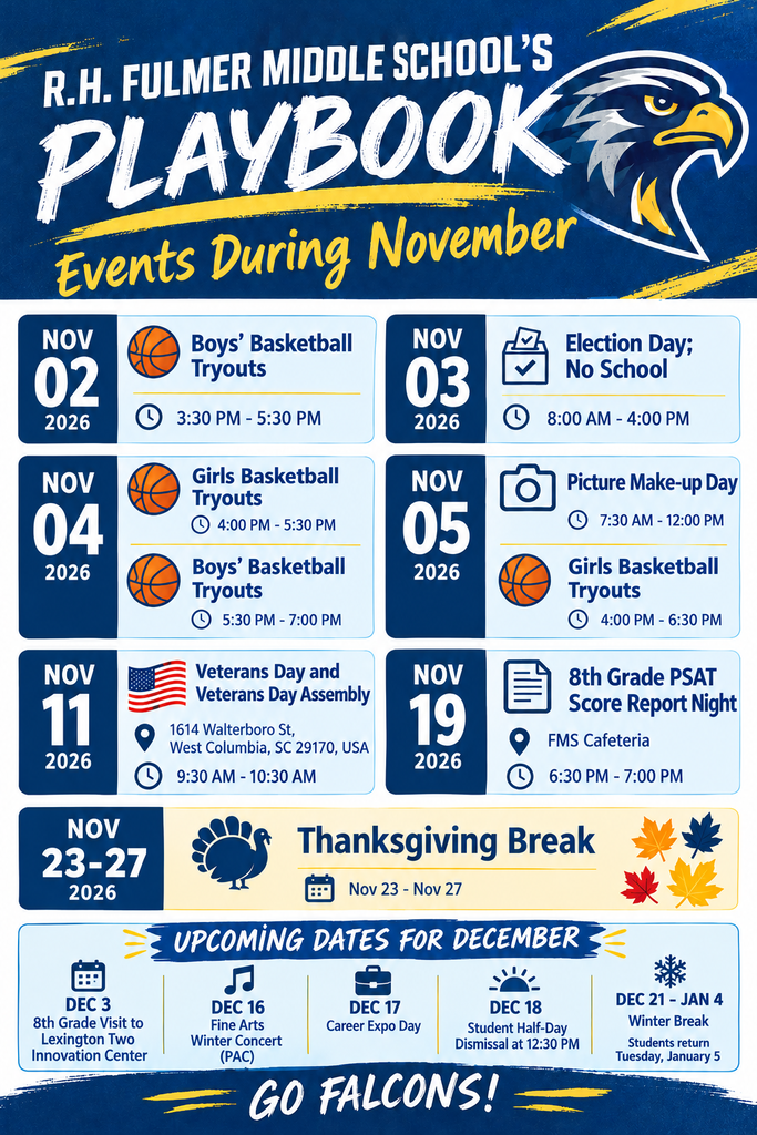 Graphic image that shares dates to know for the Month of November events at Fulmer Middle School. It also shares upcoming dates for December. Graphics such as basketballs for boys and girls basketball tryout dates are shown for November 2 through the 5th. November 11 is Veterans Day and our annual Veterans Day Assembly from 9:30 AM to 10:30 PM, Election Day being November 3rd with no school. Make-up Picture Day being November 5th. November 19th is the 8th Grade PSAT Score Report Night in the cafeteria from 6:30 PM to 7:00 PM. Thanksgiving break is November 23 through the 27th. December 3rd is the 8th grade visit to the Lexington Two Innovation Center, December 16th is the Winter Fine Arts Concert at the PAC. December 17th is the Career Day Expo. December 18 is a student half-day with dismissal at 12:30 PM. December 21 through January 4th is winter break with students returning on January 5th.