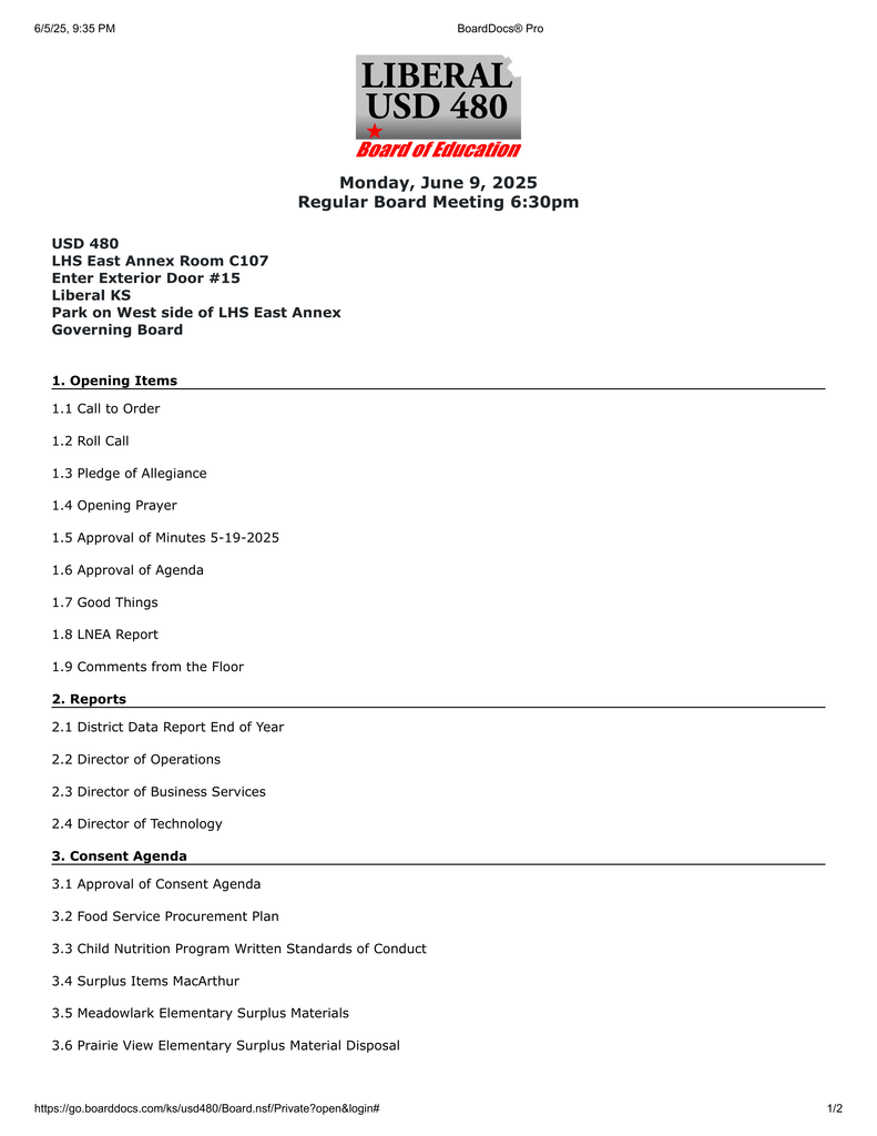 Monday, June 9, 2025 Regular Board Meeting 6:30pm USD 480 LHS East Annex Room C107 Enter Exterior Door #15 Liberal KS Park on West side of LHS East Annex Governing Board 1. Opening Items 1.1 Call to Order 1.2 Roll Call 1.3 Pledge of Allegiance 1.4 Opening Prayer 1.5 Approval of Minutes 5-19-2025 1.6 Approval of Agenda 1.7 Good Things 1.8 LNEA Report 1.9 Comments from the Floor 2. Reports 2.1 District Data Report End of Year 2.2 Director of Operations 2.3 Director of Business Services 2.4 Director of Technology 3. Consent Agenda 3.1 Approval of Consent Agenda 3.2 Food Service Procurement Plan 3.3 Child Nutrition Program Written Standards of Conduct 3.4 Surplus Items MacArthur 3.5 Meadowlark Elementary Surplus Materials 3.6 Prairie View Elementary Surplus Material Disposal 6/5/25, 9:35 PM BoardDocs® Pro https://go.boarddocs.com/ks/usd480/Board.nsf/Private?open&login# 1/2 3.7 EMS Overnight Trip 3.8 LHS Overnight Trips 3.9 Teaching Tuition Payment Agreement 3.10 The Employment/Retirement/Resignations/Transfers 4. Bills 4.1 Monthly Bills 5. New Business 5.1 LHS Auditorium Rain Screen 5.2 McKinley Roof Repair 5.3 SLP Motor Mouth Agreement 5.4 Hirefox 5.5 Leader in Me Renewal 5.6 Imagine Learning - Edgenuity 6-12 Renewal 5.7 25-26 Organizational Meeting 5.8 Software and Service Renewals 5.9 Annual Worker's Compensation Policy Renewal 5.10 25-26 Property and General Liability Insurance Reveiw 5.11 Teacher Apprentice Pay Scale 6. Board Comments 6.1 Board Comments 7. Executive Session 7.1 Executive Session 7.2 Executive Session 7.3 Executive Session 8. New Business II 8.1 Tuition Reimbursement Teacher Plan of Study 9. Adjourn 9.1 Adjourn USD 480 challenges all to achieve educational excellence. 6/5/25, 9:35 PM BoardDocs® Pro https://go.boarddocs.com/ks/usd480/Board.nsf/Private?open&login# 2/2