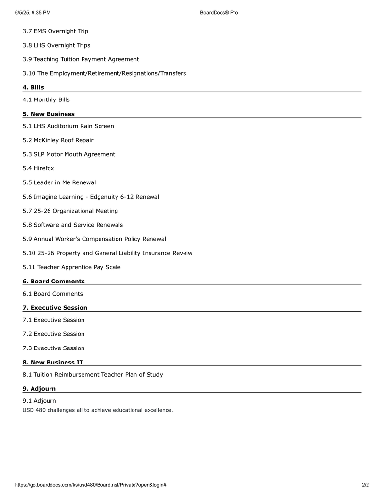 3.7 EMS Overnight Trip 3.8 LHS Overnight Trips 3.9 Teaching Tuition Payment Agreement 3.10 The Employment/Retirement/Resignations/Transfers 4. Bills 4.1 Monthly Bills 5. New Business 5.1 LHS Auditorium Rain Screen 5.2 McKinley Roof Repair 5.3 SLP Motor Mouth Agreement 5.4 Hirefox 5.5 Leader in Me Renewal 5.6 Imagine Learning - Edgenuity 6-12 Renewal 5.7 25-26 Organizational Meeting 5.8 Software and Service Renewals 5.9 Annual Worker's Compensation Policy Renewal 5.10 25-26 Property and General Liability Insurance Reveiw 5.11 Teacher Apprentice Pay Scale 6. Board Comments 6.1 Board Comments 7. Executive Session 7.1 Executive Session 7.2 Executive Session 7.3 Executive Session 8. New Business II 8.1 Tuition Reimbursement Teacher Plan of Study 9. Adjourn 9.1 Adjourn USD 480 challenges all to achieve educational excellence. 6/5/25, 9:35 PM BoardDocs® Pro https:/