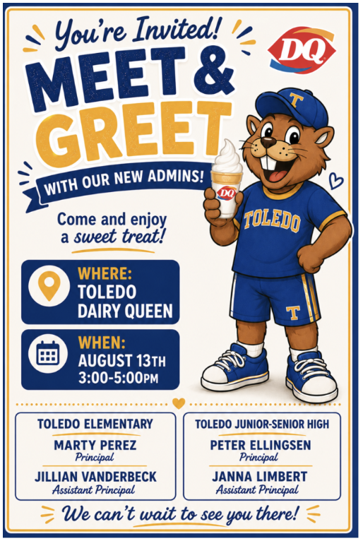 This is a flyer to meet the new administrators for Toledo Elementary and Toledo Junior/Senior High schools on August 13th at 3:00-5:00 at the Toledo area Dairy Queen. The flyer lists the administrators names (Marty Perez- Principal at Toledo Elementary,  Jillian Vanderbeck- assistant principal at Toledo Elementary,  Peter Ellingsen- Principal  at Toledo Junior Senior High School,  and Janna Limbert- assistant principal at Toledo Junior Senior High school). The flyer shows an image of a cartoon Boomer wearing a  blue and yellow outfit  and holding an ice cream cone with a  DQ label on it. 