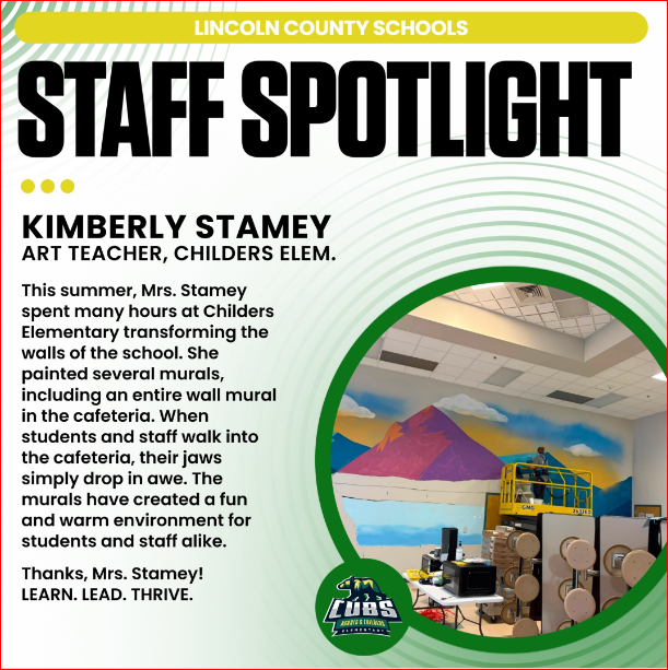 LINCOLN COUNTY SCHOOLS STAFF SPOTLIGHT KIMBERLY STAMEY ART TEACHER, CHILDERS ELEM. This summer, Mrs. Stamey spent many hours at Childers Elementary transforming the walls of the school. She painted several murals, including an entire wall mural in the cafeteria. When students and staff walk into the cafeteria, their jaws simply drop in awe. The murals have created a fun and warm environment for students and staff alike. Thanks, Mrs. Stamey! LEARN. LEAD. THRIVE.