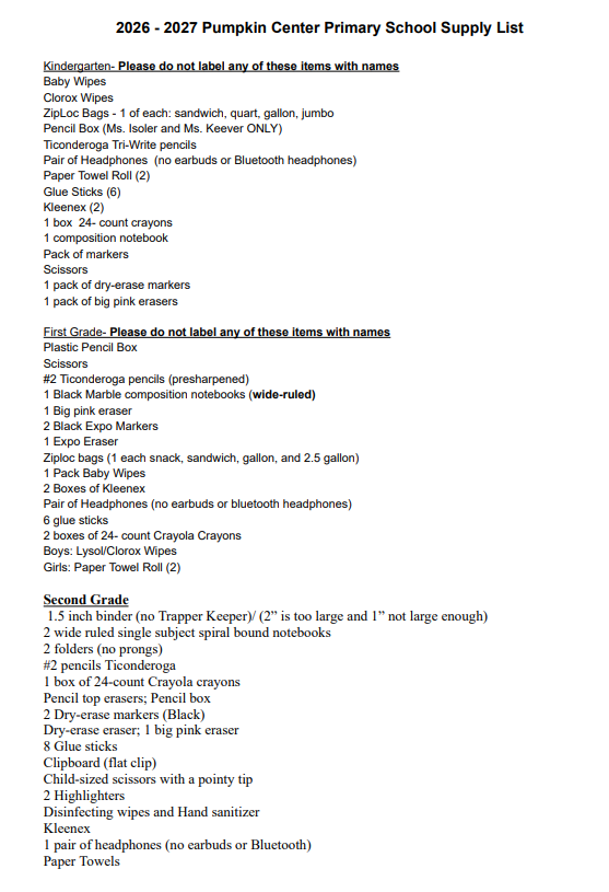 The image is a printed list of required school supplies divided into three sections: Kindergarten, First Grade, and Second Grade. Kindergarten Note: Please do not label any of these items with names. Baby Wipes Clorox Wipes Ziploc Bags - 1 of each size: sandwich, quart, gallon, and jumbo Pencil Box (Only for Ms. Isoler and Ms. Keever’s classes) Ticonderoga Tri-Write pencils Pair of Headphones (No earbuds or Bluetooth headphones) 2 Paper Towel Rolls 6 Glue Sticks 2 boxes of Kleenex 1 box of 24-count crayons 1 composition notebook Pack of markers Scissors 1 pack of dry-erase markers 1 pack of big pink erasers First Grade Note: Please do not label any of these items with names. Plastic Pencil Box Scissors #2 Ticonderoga pencils (presharpened) 1 Black Marble composition notebook (wide-ruled) 1 Big pink eraser 2 Black Expo Markers 1 Expo Eraser Ziploc bags (1 of each size: snack, sandwich, gallon, and 2.5 gallon) 1 Pack of Baby Wipes 2 Boxes of Kleenex Pair of Headphones (No earbuds or Bluetooth headphones) 6 glue sticks 2 boxes of 24-count Crayola Crayons Boys: Lysol/Clorox Wipes Girls: 2 Paper Towel Rolls Second Grade 1.5 inch binder (No Trapper Keepers. Note states that 2-inch binders are too large and 1-inch binders are not large enough.) 2 wide-ruled single subject spiral bound notebooks 2 folders (with no prongs) #2 Ticonderoga pencils 1 box of 24-count Crayola crayons Pencil top erasers and a Pencil box 2 Black Dry-erase markers Dry-erase eraser and 1 big pink eraser 8 Glue sticks Clipboard (with a flat clip) Child-sized scissors with a pointy tip 2 Highlighters Disinfecting wipes and Hand sanitizer Kleenex 1 pair of headphones (No earbuds or Bluetooth) Paper Towels