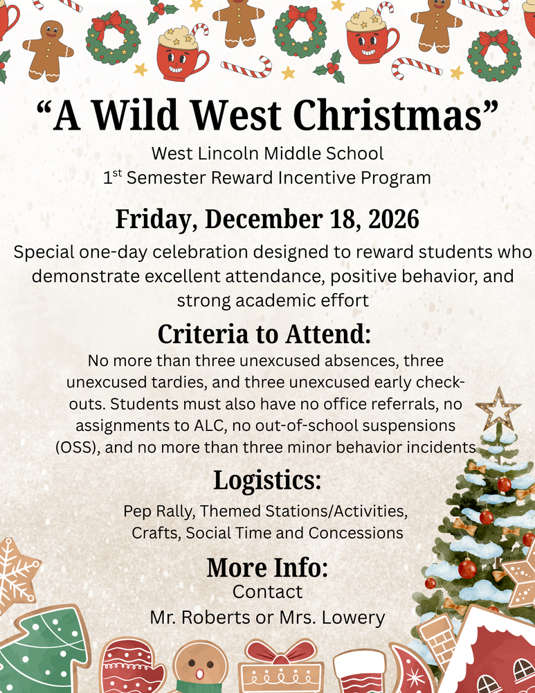 Flyer titled "A Wild West Christmas" decorated with Christmas-themed watercolor illustrations including gingerbread cookies, holiday wreaths, cocoa mugs, candy canes, stars, and a decorated Christmas tree. Text Content:Event: West Lincoln Middle School 1st Semester Reward Incentive Program Date: Friday, December 18, 2026 Description: A special one-day celebration designed to reward students who demonstrate excellent attendance, positive behavior, and strong academic effort. Criteria to Attend:No more than 3 unexcused absences, 3 unexcused tardies, and 3 unexcused early check-outs. Students must have no office referrals, no assignments to ALC, no out-of-school suspensions (OSS), and no more than 3 minor behavior incidents. Logistics: Pep Rally, Themed Stations/Activities, Crafts, Social Time, and Concessions. More Info: Contact Mr. Roberts or Mrs. Lowery.
