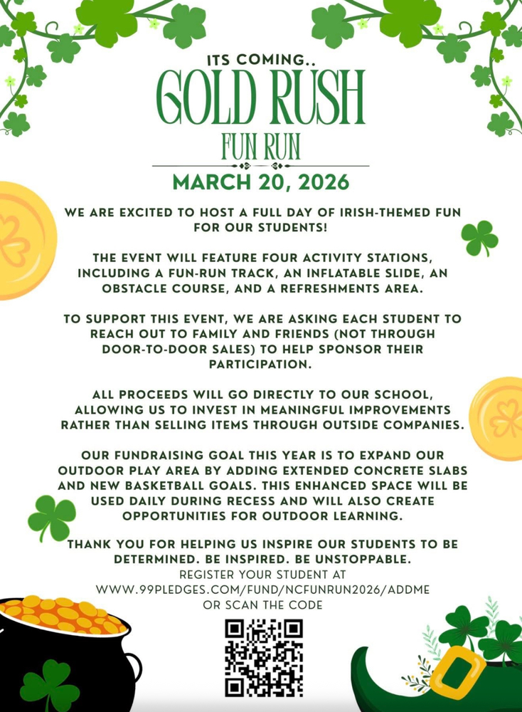 Flyer for the Gold Rush Fun Run taking place March 20, 2026. The flyer features Irish-themed graphics including green shamrocks, gold coins, a pot of gold, and a leprechaun shoe. Text reads: Its coming.. Gold Rush Fun Run. March 20, 2026. We are excited to host a full day of Irish-themed fun for our students! The event will feature four activity stations, including a fun-run track, an inflatable slide, an obstacle course, and a refreshments area. To support this event, we are asking each student to reach out to family and friends (not through door-to-door sales) to help sponsor their participation. All proceeds will go directly to our school, allowing us to invest in meaningful improvements rather than selling items through outside companies. Our fundraising goal this year is to expand our outdoor play area by adding extended concrete slabs and new basketball goals. This enhanced space will be used daily during recess and will also create opportunities for outdoor learning. Thank you for helping us inspire our students to be determined. Be inspired. Be unstoppable. Register your student at www.99pledges.com/fund/ncfunrun2026/addme or scan the code. A QR code is provided at the bottom.