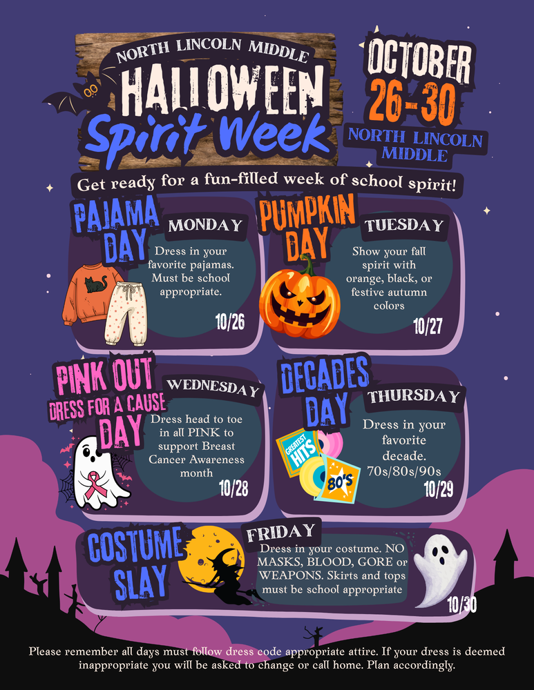 North Lincoln Middle Halloween Spirit Week October 26-30 Get Ready for a fun filled week of school Spirit, Monday Pajama Day Dress in your Favorite pajamas. Must be School appropriate 10/26. Tuesday Pumpkin Day. Show your fall spirit with orange, black or festive autumn colors, 10/27. Wednesday, Pink Out Dress for a cause day. Dress head to toe in all pink to support breast cancer awareness month, 10/28. Decades Day, dress in your favorite decade, 70, 80, 90's 10/29. Costume Slay, Friday, Dress in your costume. No masks, blood, gore or weapons. Skirts and tops must be School appropriate 10/30. Please remember all days must follow dress code appropriate attire.If your dress is deemed inappropriate you will be asked to change or call home. Plan accordingly.
