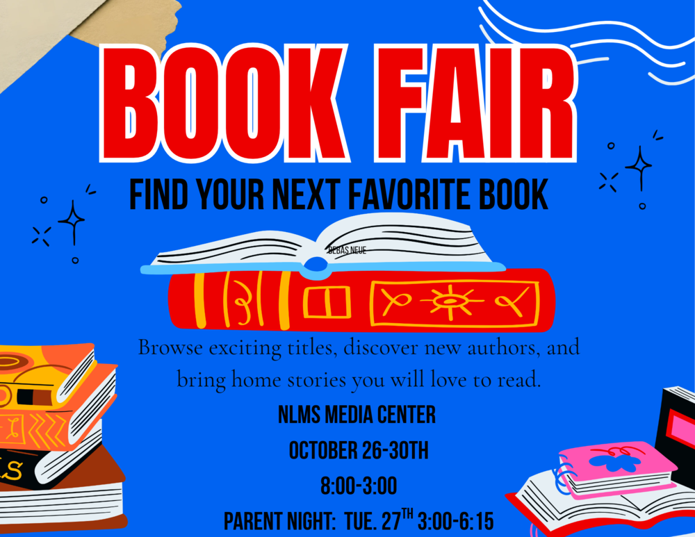 Book Fair. Find you next favorite book. Browse exciting titles, discover new authors, and bring home stories you will love to read. NLMS Media Center. October 26-30th. 8:00-3:00PM. Parent Night: Tuesday 27th, 3:00-6:15PM