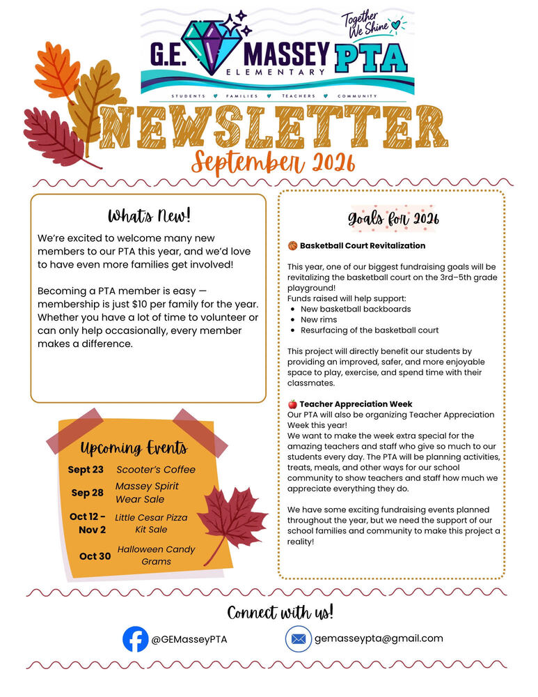 G.E. Massey Elementary PTA Newsletter, September 2026. Header includes logos for G.E. Massey Elementary PTA with slogans "Together We Shine" and "Students, Families, Teachers, Community." Decorative autumn leaves frame the top section.  Section 1: What's New! We're excited to welcome many new members to our PTA this year, and we'd love to have even more families get involved! Becoming a PTA member is easy - membership is just $10 per family for the year. Whether you have a lot of time to volunteer or can only help occasionally, every member makes a difference.  Section 2: Goals for 2026 Basketball Court Revitalization: This year, one of our biggest fundraising goals will be revitalizing the basketball court on the 3rd-5th grade playground! Funds raised will help support:  New basketball backboards  New rims  Resurfacing of the basketball court  This project will directly benefit our students by providing an improved, safer, and more enjoyable space to play, exercise, and spend time with their classmates.  Teacher Appreciation Week: Our PTA will also be organizing Teacher Appreciation Week this year! We want to make the week extra special for the amazing teachers and staff who give so much to our students every day. The PTA will be planning activities, treats, meals, and other ways for our school community to show teachers and staff how much we appreciate everything they do.  We have some exciting fundraising events planned throughout the year, but we need the support of our school families and community to make this project a reality!  Section 3: Upcoming Events  Sept 23: Scooter's Coffee  Sep 28: Massey Spirit Wear Sale  Oct 12 - Nov 2: Little Cesar Pizza Kit Sale  Oct 30: Halloween Candy Grams  Section 4: Connect with us! Facebook: @GEMasseyPTA Email: gemasseypta@gmail.com
