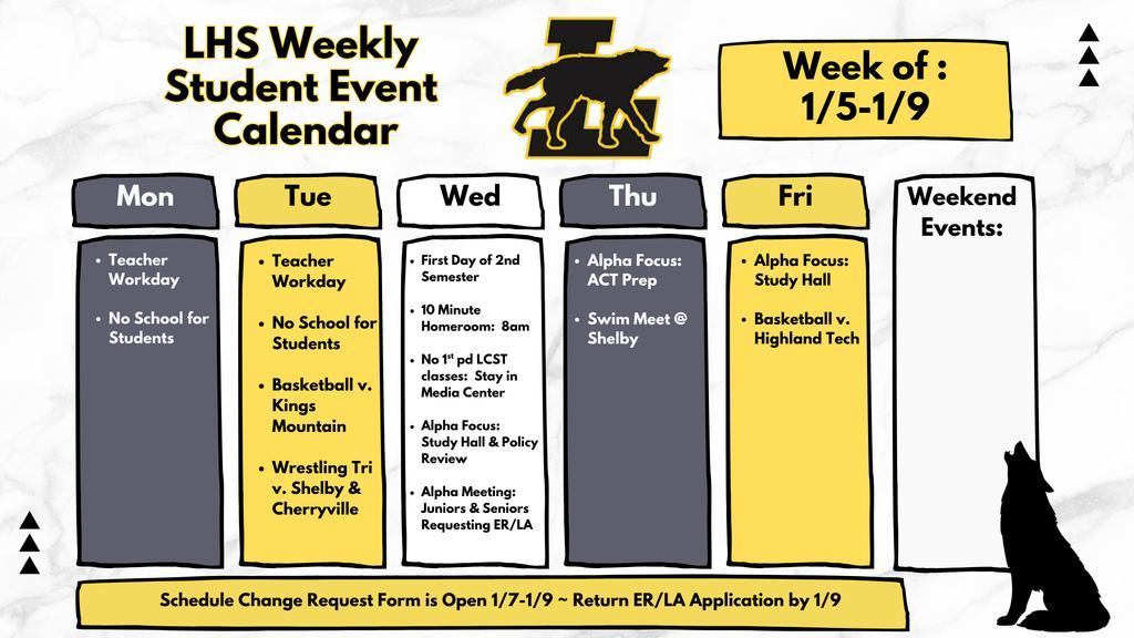 LHS Weekly Student Event Calendar, Week 1/5-1/9; Monday- Teacher Workday and No School for Students; Tuesday Teacher Workday and No school for students. Basketball vs Kings Mtn and Wrestling Tri Vs Shelby and Cherryville; Wednesday - First Day of 2nd Semester, 10 minute homeroom at 8 am, No 1st period LCST classes (stay in Media center), Alpha focus study hall and policy review, alpha meeting Juniors and Seniors requesting early release and late arrival; Thursday Alpha focus study hall and Basketball vs highland tech; no weeked events; Schedule change request form is open 1/7 through 1/9- Return early release and late arrival applications by Jan 9th.
