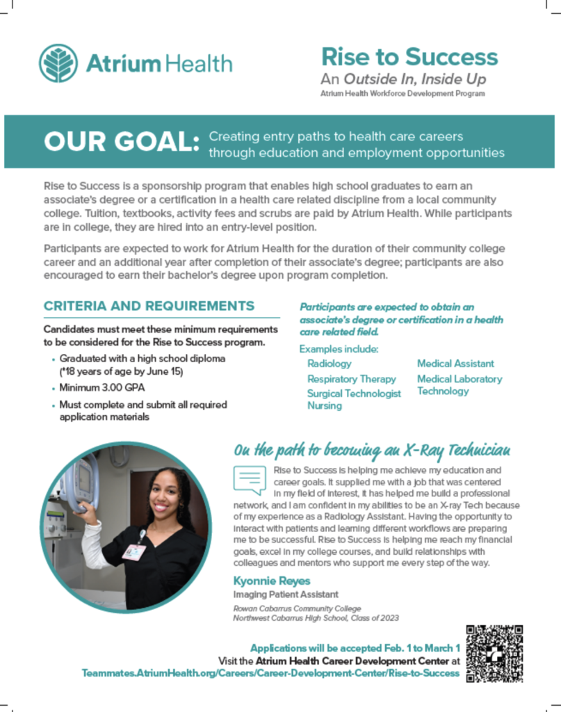 Flyer for Atrium Health “Rise to Success” workforce program. Header shows Atrium Health logo and the title “Rise to Success: An Outside In, Inside Up – Atrium Health Workforce Development Program.” A teal banner reads, “OUR GOAL: Creating entry paths to health care careers through education and employment opportunities.” Text explains that the program sponsors high school graduates to earn an associate’s degree or health care certification at a local community college, with tuition, textbooks, fees, and scrubs paid by Atrium Health. Participants are hired into entry-level positions while in college and commit to work for Atrium Health during their program and one additional year after completion. Requirements listed include: high school diploma, 18 years old by June 15, minimum 3.0 GPA, and completed application materials. Example career paths include Radiology, Respiratory Therapy, Surgical Technology, Nursing, Medical Assistant, and Medical Laboratory Technology. A testimonial features Kyonnie Reyes, Imaging Patient Assistant and Northwest Cabarrus High School Class of 2023, describing how the program helped her pursue X-ray technician goals. Bottom of flyer states applications are accepted February 1 to March 1 and includes a website link and QR code.