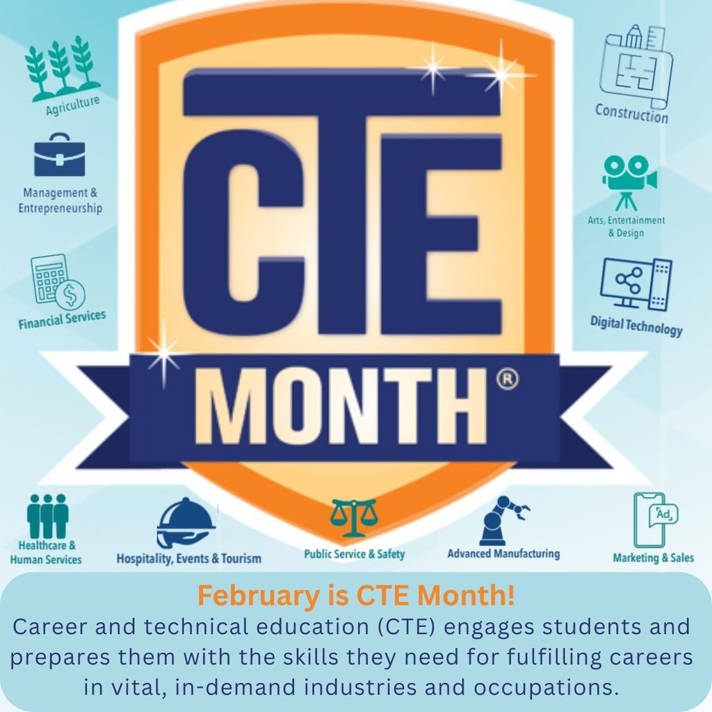 February is CTE Month! Career and technical education (CTE) engages students and prepares them with the skills they need for fulfilling careers in vital, in-demand industries and occupations. CTE fields mentioned on the image include: Agriculture, Management and Entrepreneuralship, Finance Services, Construction, Arts Entertainment and Design, Digital Technology, Healthcare and Human Services, Hospitality Events and Tourism, Public Service and Safety, Advanced Manufacturing, and Marketing /Sales.