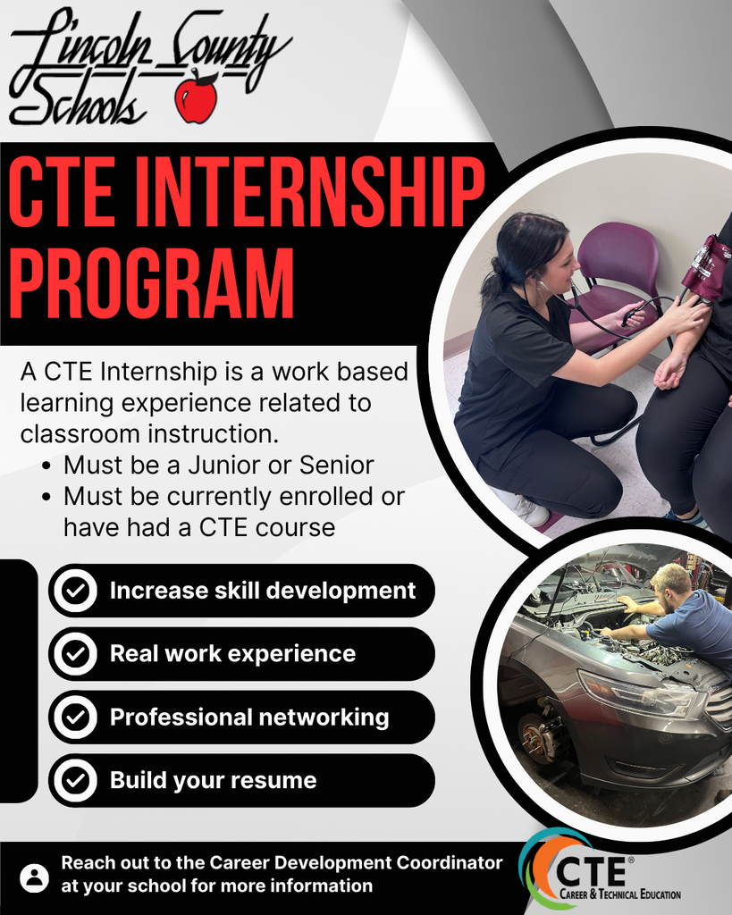 Lincoln County Schools logo with a red apple. CTE INTERNSHIP PROGRAM. A CTE Internship is a work based learning experience related to classroom instruction. Must be a Junior or Senior. Must be currently enrolled or have had a CTE course. Bulleted list with checkmarks: Increase skill development, Real work experience, Professional networking, Build your resume. Photos: A student in black scrubs using a stethoscope to take a blood pressure reading, and a student working under the hood of a car. Reach out to the Career Development Coordinator at your school for more information. Career and Technical Education CTE logo.