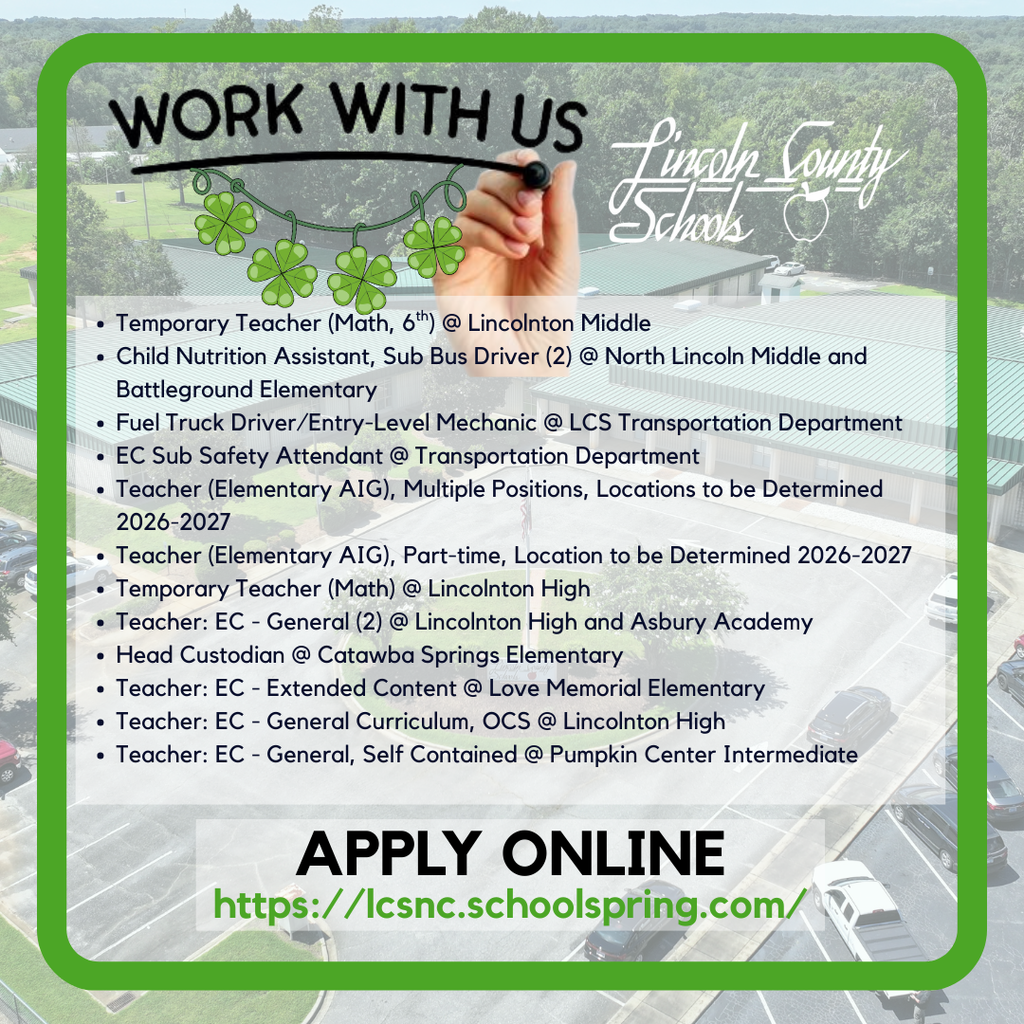 Graphic with a green border and a background aerial photo of a school campus promoting employment with Lincoln County Schools. At the top, the words “WORK WITH US” appear as if written with a marker, with a hand finishing the writing and a string of green shamrocks hanging beneath it. The Lincoln County Schools logo appears on the right. A list of current job openings includes: Temporary Teacher (Math, 6th) at Lincolnton Middle; Child Nutrition Assistant and two Sub Bus Drivers at North Lincoln Middle and Battleground Elementary; Fuel Truck Driver/Entry-Level Mechanic at the LCS Transportation Department; EC Sub Safety Attendant at Transportation; Elementary AIG Teacher (multiple positions for 2026–2027); Elementary AIG Teacher (part-time for 2026–2027); Temporary Math Teacher at Lincolnton High; EC General Teachers at Lincolnton High and Asbury Academy; Head Custodian at Catawba Springs Elementary; EC Extended Content Teacher at Love Memorial Elementary; EC General Curriculum OCS Teacher at Lincolnton High; and EC General Self-Contained Teacher at Pumpkin Center Intermediate. At the bottom, bold text reads “APPLY ONLINE” followed by the link: lcsnc.schoolspring.com.