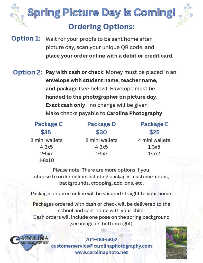 Spring Picture Day is Coming! Ordering Options: Option 1: Wait for your proofs to be sent home after picture day, scan your unique QR code, and place your order online with a debit or credit card. Option 2: Pay with cash or check: Money must be placed in an envelope with student name, teacher name, and package. Envelope must be handed to the photographer on picture day. Exact cash only - no change will be given. Make checks payable to Carolina Photography. Package C costs $35 and includes 8 mini wallets, four 3x5s, two 5x7s, and one 8x10. Package D costs $30 and includes 8 mini wallets, four 3x5s, and one 5x7. Package E costs $25 and includes 4 mini wallets, one 3x5, and one 5x7. Please note: There are more options if you choose to order online including packages, customizations, backgrounds, cropping, add-ons, etc. Packages ordered online will be shipped straight to your home. Packages ordered with cash or check will be delivered to the school and sent home with your child. Cash orders will include one pose on the spring background. Contact Carolina Photography Inc at 704-483-5862, customerservice@carolinaphotography.com, or visit www.carolinaphoto.net.