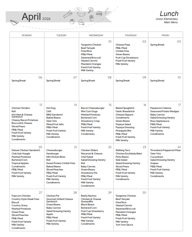 mportant DatesSpring Break: No school from Friday, April 3rd through Friday, April 10th.PB&J Meals: These are available every single day as an alternative to the main hot meal.Daily Staples: Every lunch includes a variety of Fresh Fruit, Milk, and appropriate condiments.🥗 Weekly HighlightsWeekFeatured Main DishesApril 1 - 2Tangerine Chicken, Beef Teriyaki, and Cheese Pizza.April 13 - 17Chicken Tenders, Hot Dogs with Chili, Bacon Cheeseburgers, Baked Spaghetti, and Pepperoni Calzones.April 20 - 24Deluxe Chicken Sandwich, Cheeseburgers, Chicken Sliders, Walking Tacos, and Throwback Pepperoni Pizza.April 27 - 30Popcorn Chicken, Chicken Pie, Beefy Nachos, and a repeat of Tangerine Chicken/Beef Teriyaki.🥕 Healthier Options & SidesIf you are looking for specific sides, the menu includes:Vegetables: Steamed broccoli, glazed carrots, green beans, pinto beans, and side salads.Fruits: Mandarin oranges, sliced pears, tropical apples, grapes, and strawberries.Special Treats: Strawberry Crisp (April 15), Strawberry Pie (April 22), and Yum Yum Sauce (April 30).