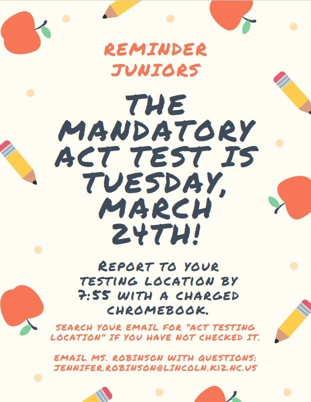 Reminder for Juniors. The mandatory ACT test is Tuesday, March 24th! Report to your testing location by 7:55 with a charged Chromebook. Search your email for "ACT Testing Location" if you have not checked it. Email Ms. Robinson with questions: jennifer.robinson@lincoln.k12.nc.us